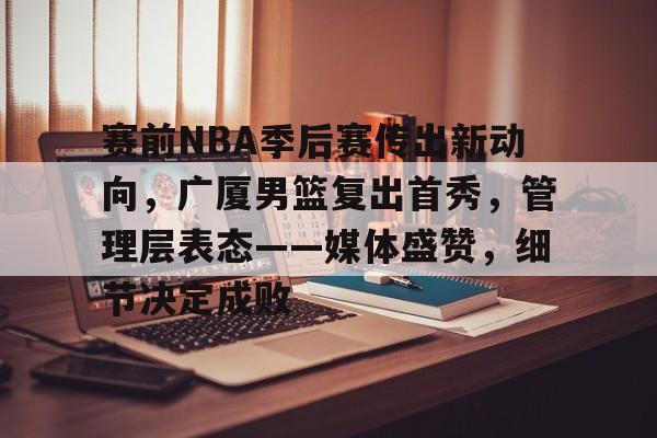 开云中国-赛前NBA季后赛传出新动向，广厦男篮复出首秀，管理层表态——媒体盛赞，细节决定成败
