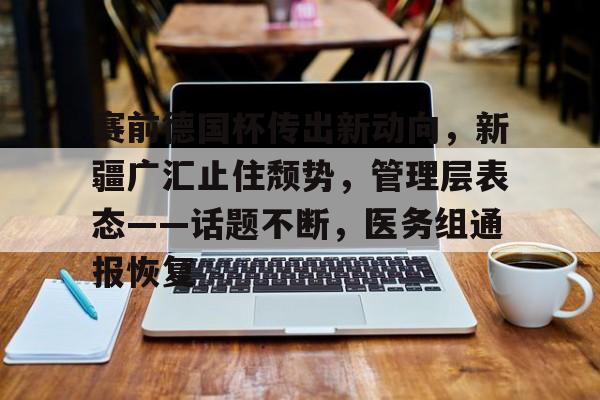 开云中国-赛前德国杯传出新动向，新疆广汇止住颓势，管理层表态——话题不断，医务组通报恢复
