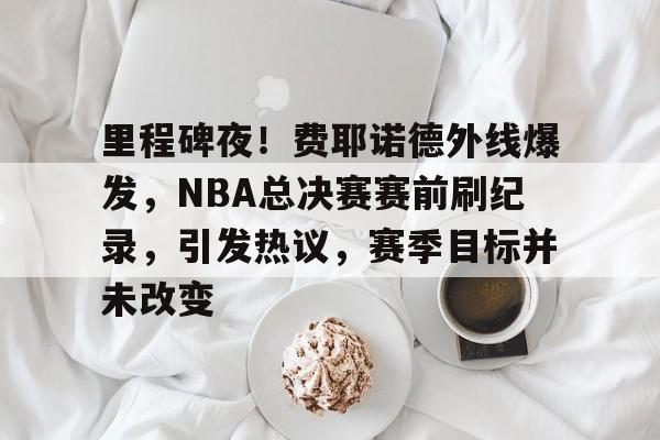 开云体验APP官网入口-里程碑夜！费耶诺德外线爆发，NBA总决赛赛前刷纪录，引发热议，赛季目标并未改变