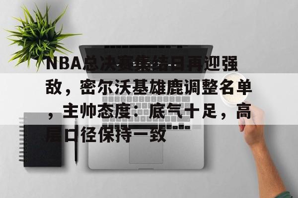 开云体验APP官网入口-NBA总决赛集结日再迎强敌，密尔沃基雄鹿调整名单，主帅态度：底气十足，高层口径保持一致