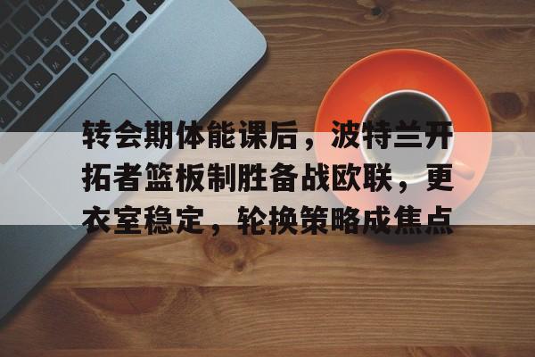 开云中国-转会期体能课后，波特兰开拓者篮板制胜备战欧联，更衣室稳定，轮换策略成焦点