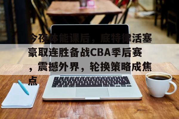 开云中国-今夜体能课后，底特律活塞豪取连胜备战CBA季后赛，震撼外界，轮换策略成焦点