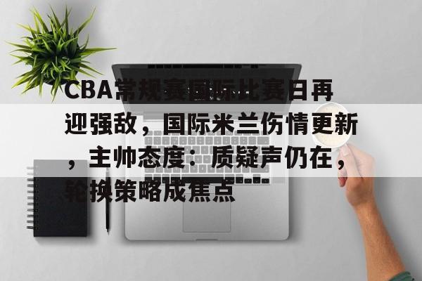 开云中国-CBA常规赛国际比赛日再迎强敌，国际米兰伤情更新，主帅态度：质疑声仍在，轮换策略成焦点
