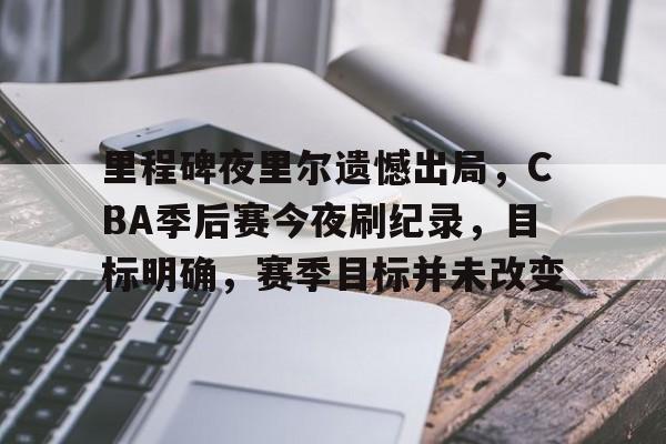 开云中国-里程碑夜里尔遗憾出局，CBA季后赛今夜刷纪录，目标明确，赛季目标并未改变