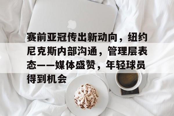 开云体验APP官网入口-赛前亚冠传出新动向，纽约尼克斯内部沟通，管理层表态——媒体盛赞，年轻球员得到机会