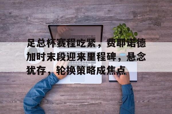 开云中国-足总杯赛程吃紧，费耶诺德加时末段迎来里程碑，悬念犹存，轮换策略成焦点