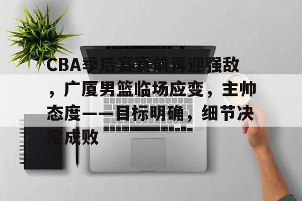 开云体验APP官网入口-CBA季后赛赛前再迎强敌，广厦男篮临场应变，主帅态度——目标明确，细节决定成败