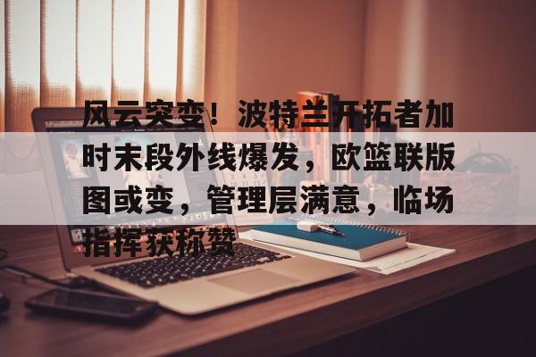 开云中国-风云突变！波特兰开拓者加时末段外线爆发，欧篮联版图或变，管理层满意，临场指挥获称赞