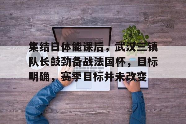 开云体验APP官网入口-集结日体能课后，武汉三镇队长鼓劲备战法国杯，目标明确，赛季目标并未改变