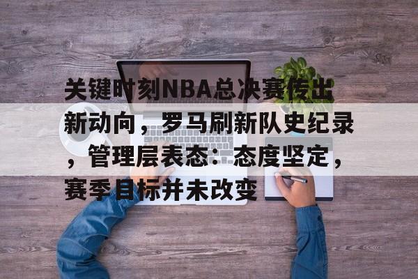 开云体验APP官网入口-关键时刻NBA总决赛传出新动向，罗马刷新队史纪录，管理层表态：态度坚定，赛季目标并未改变