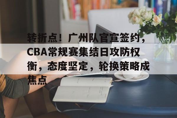 开云体验APP官网入口-转折点！广州队官宣签约，CBA常规赛集结日攻防权衡，态度坚定，轮换策略成焦点