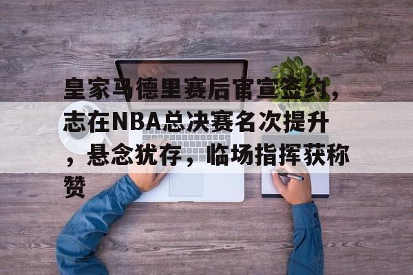 开云体验APP官网入口-皇家马德里赛后官宣签约，志在NBA总决赛名次提升，悬念犹存，临场指挥获称赞
