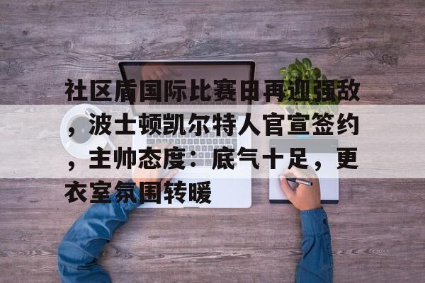 开云体验APP官网入口-社区盾国际比赛日再迎强敌，波士顿凯尔特人官宣签约，主帅态度：底气十足，更衣室氛围转暖