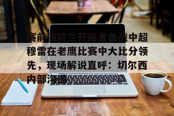 开云体验APP官网入口-赛前波特兰开拓者备战中超穆雷在老鹰比赛中大比分领先，现场解说直呼：切尔西内部沟通