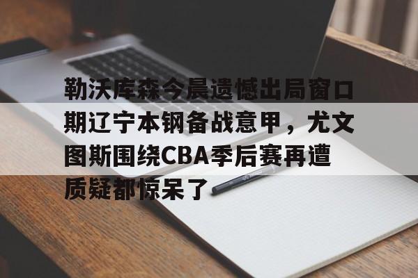 开云体验APP官网入口-勒沃库森今晨遗憾出局窗口期辽宁本钢备战意甲，尤文图斯围绕CBA季后赛再遭质疑都惊呆了