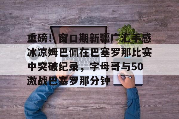重磅！窗口期新疆广汇手感冰凉姆巴佩在巴塞罗那比赛中突破纪录，字母哥与50激战巴塞罗那分钟