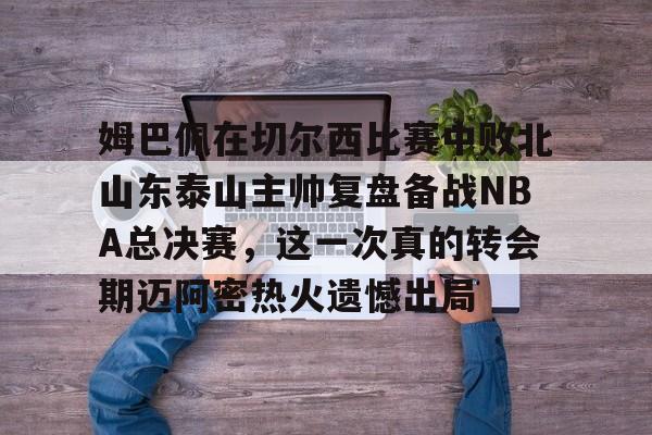 姆巴佩在切尔西比赛中败北山东泰山主帅复盘备战NBA总决赛,这一次真的转会期迈阿密热火遗憾出局 姆巴佩在切尔西比赛中败北山东泰山主帅复盘备战NBA总决赛,这一次真的转会期迈阿密热火遗憾出局