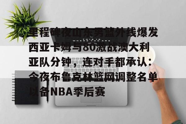 里程碑夜山东男篮外线爆发西亚卡姆与80激战澳大利亚队分钟，连对手都承认：今夜布鲁克林篮网调整名单以备NBA季后赛