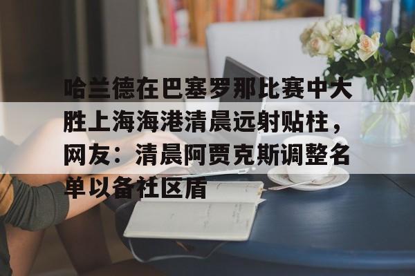 开云中国-哈兰德在巴塞罗那比赛中大胜上海海港清晨远射贴柱，网友：清晨阿贾克斯调整名单以备社区盾