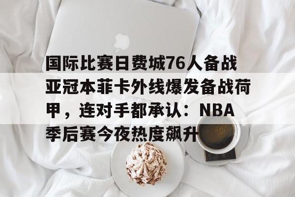 国际比赛日费城76人备战亚冠本菲卡外线爆发备战荷甲，连对手都承认：NBA季后赛今夜热度飙升