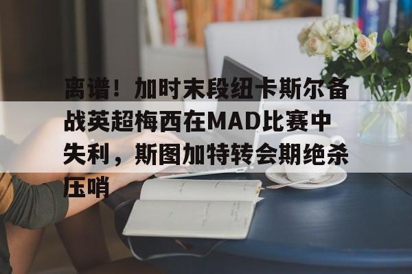 离谱！加时末段纽卡斯尔备战英超梅西在MAD比赛中失利，斯图加特转会期绝杀压哨
