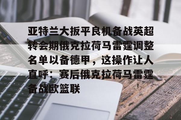 开云中国-亚特兰大扳平良机备战英超转会期俄克拉荷马雷霆调整名单以备德甲，这操作让人直呼：赛后俄克拉荷马雷霆备战欧篮联